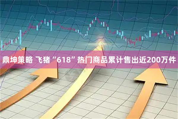 鼎坤策略 飞猪“618”热门商品累计售出近200万件