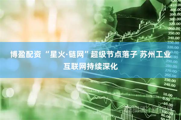 博盈配资 “星火·链网”超级节点落子 苏州工业互联网持续深化