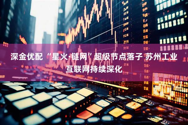 深金优配 “星火·链网”超级节点落子 苏州工业互联网持续深化