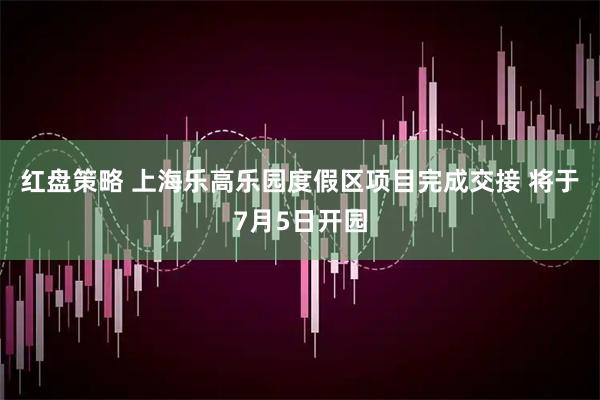 红盘策略 上海乐高乐园度假区项目完成交接 将于7月5日开园