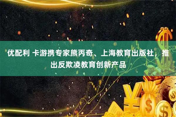 优配利 卡游携专家熊丙奇、上海教育出版社，推出反欺凌教育创新产品