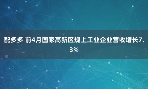 配多多 前4月国家高新区规上工业企业营收增长7.3%