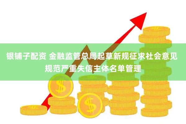 银铺子配资 金融监管总局起草新规征求社会意见 规范严重失信主体名单管理