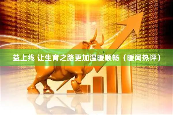 益上线 让生育之路更加温暖顺畅（暖闻热评）