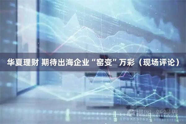 华夏理财 期待出海企业“窑变”万彩（现场评论）