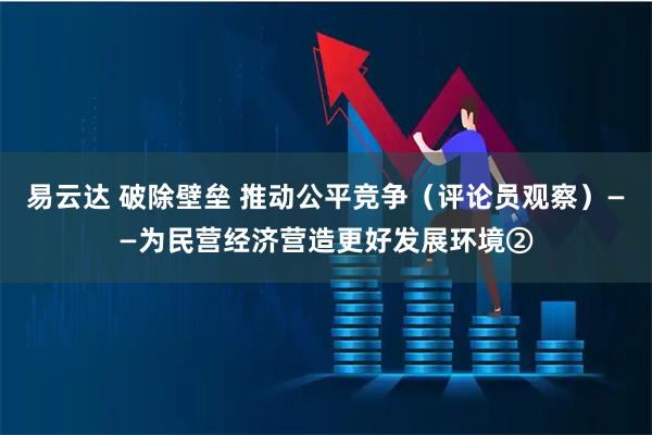 易云达 破除壁垒 推动公平竞争（评论员观察）——为民营经济营造更好发展环境②