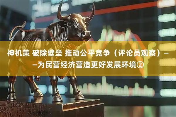 神机策 破除壁垒 推动公平竞争（评论员观察）——为民营经济营造更好发展环境②