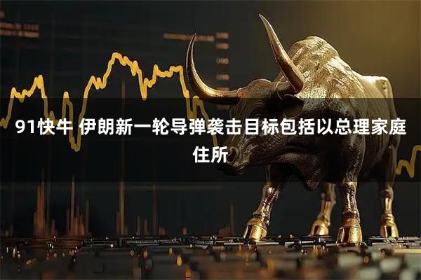 91快牛 伊朗新一轮导弹袭击目标包括以总理家庭住所