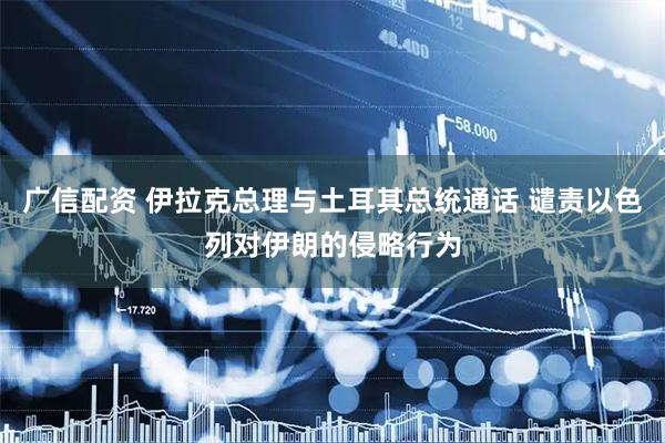 广信配资 伊拉克总理与土耳其总统通话 谴责以色列对伊朗的侵略行为