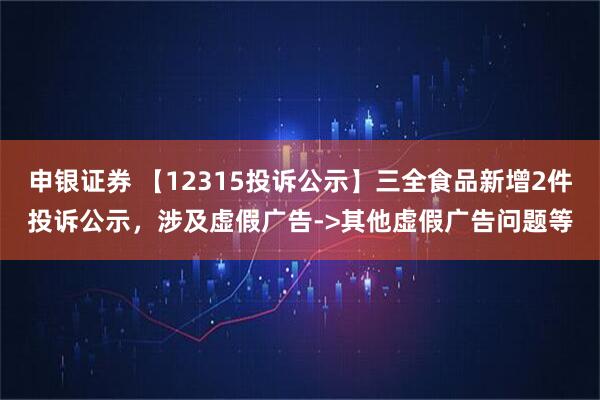 申银证券 【12315投诉公示】三全食品新增2件投诉公示，涉及虚假广告->其他虚假广告问题等