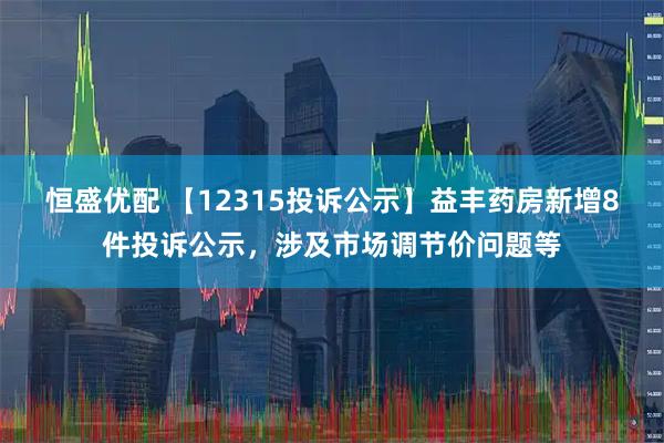 恒盛优配 【12315投诉公示】益丰药房新增8件投诉公示，涉及市场调节价问题等