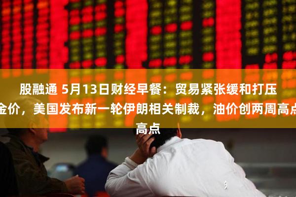 股融通 5月13日财经早餐：贸易紧张缓和打压金价，美国发布新一轮伊朗相关制裁，油价创两周高点