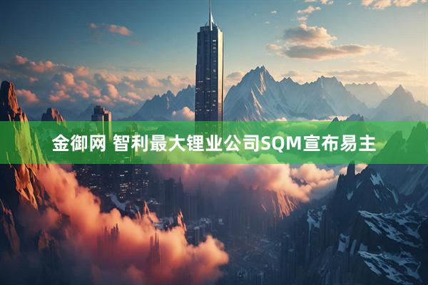 金御网 智利最大锂业公司SQM宣布易主