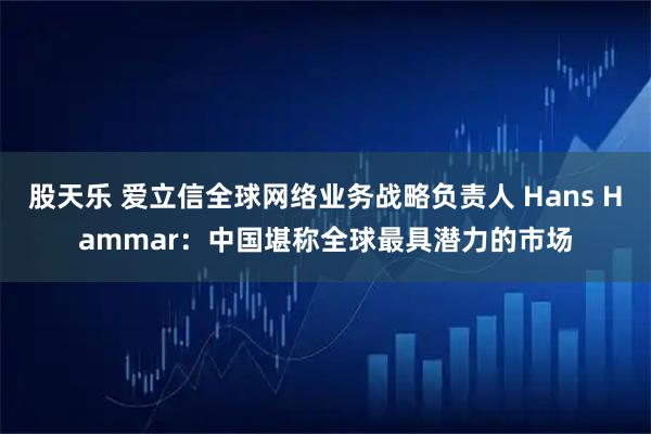 股天乐 爱立信全球网络业务战略负责人 Hans Hammar：中国堪称全球最具潜力的市场