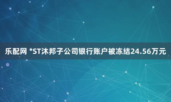 乐配网 *ST沐邦子公司银行账户被冻结24.56万元