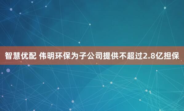 智慧优配 伟明环保为子公司提供不超过2.8亿担保