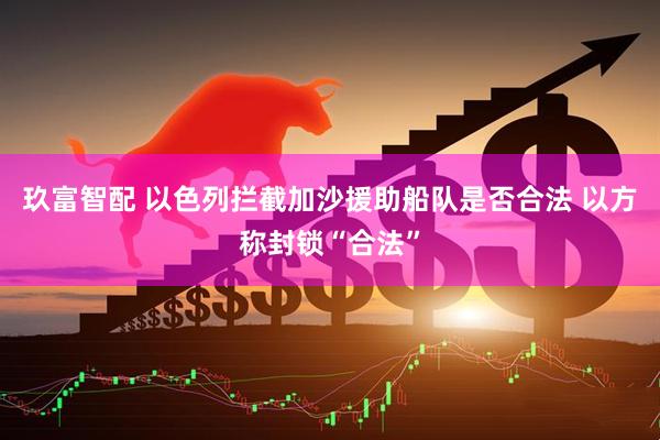 玖富智配 以色列拦截加沙援助船队是否合法 以方称封锁“合法”