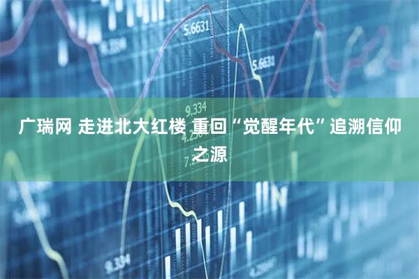 广瑞网 走进北大红楼 重回“觉醒年代”追溯信仰之源