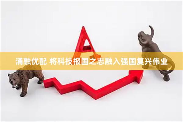 涌融优配 将科技报国之志融入强国复兴伟业