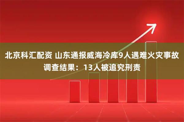 北京科汇配资 山东通报威海冷库9人遇难火灾事故调查结果：13人被追究刑责