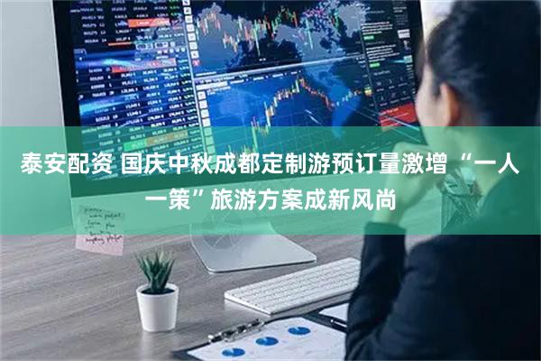 泰安配资 国庆中秋成都定制游预订量激增 “一人一策”旅游方案成新风尚