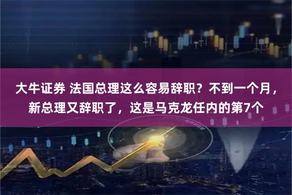 大牛证券 法国总理这么容易辞职？不到一个月，新总理又辞职了，这是马克龙任内的第7个