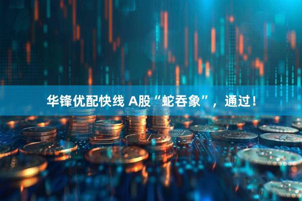 华锋优配快线 A股“蛇吞象”，通过！