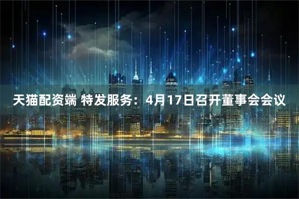 天猫配资端 特发服务：4月17日召开董事会会议