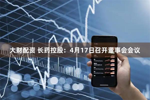 大财配资 长药控股：4月17日召开董事会会议