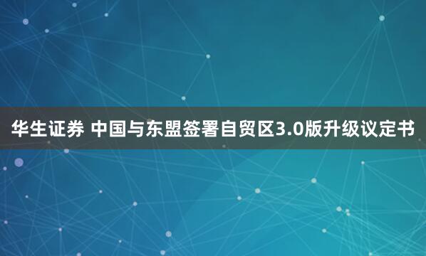 华生证券 中国与东盟签署自贸区3.0版升级议定书