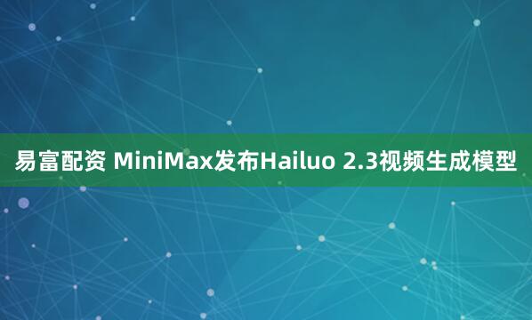 易富配资 MiniMax发布Hailuo 2.3视频生成模型