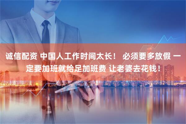 诚信配资 中国人工作时间太长! 必须要多放假 一定要加班就给足加班费 让老婆去花钱!