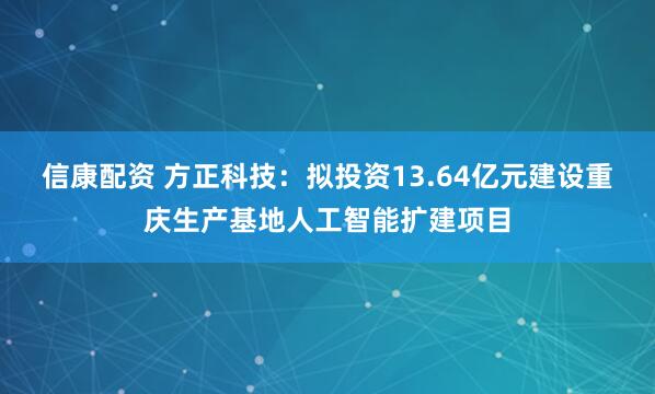信康配资 方正科技:拟投资13.64亿元建设重庆生产基地人工智能扩建项目