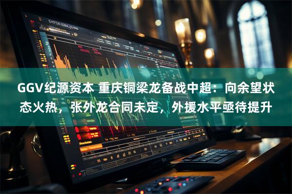 GGV纪源资本 重庆铜梁龙备战中超:向余望状态火热,张外龙合同未定,外援水平亟待提升