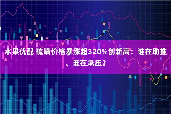 水果优配 硫磺价格暴涨超320%创新高：谁在助推、谁在承压？