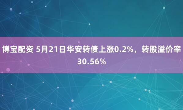 博宝配资 5月21日华安转债上涨0.2%，转股溢价率30.56%