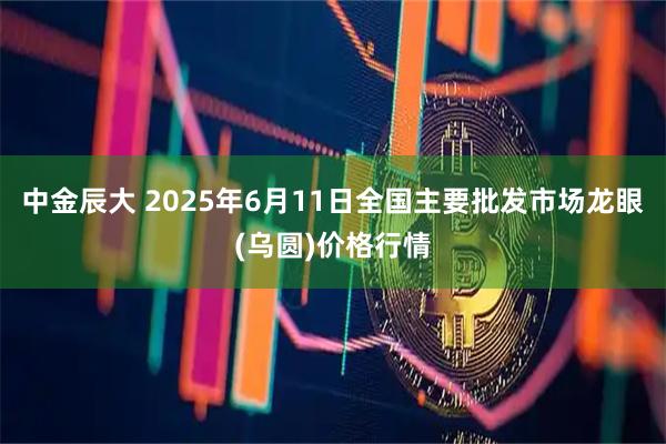 中金辰大 2025年6月11日全国主要批发市场龙眼(乌圆)价格行情