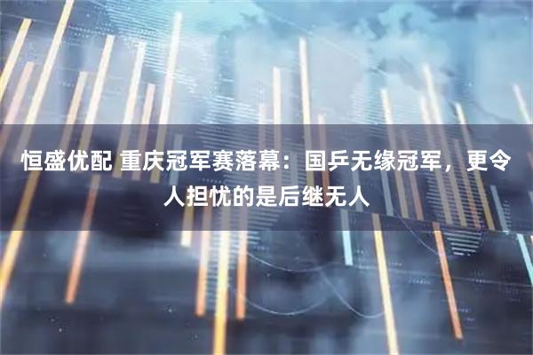 恒盛优配 重庆冠军赛落幕：国乒无缘冠军，更令人担忧的是后继无人