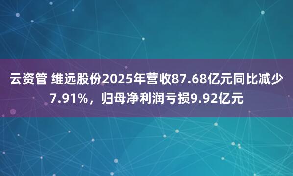 云资管 维远股份2025年营收87.68亿元同比减少7.91%，归母净利润亏损9.92亿元