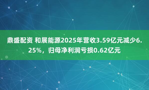 鼎盛配资 和展能源2025年营收3.59亿元减少6.25%，归母净利润亏损0.62亿元