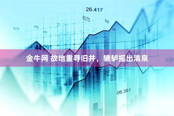 金牛网 故地重寻旧井，辘轳摇出清泉