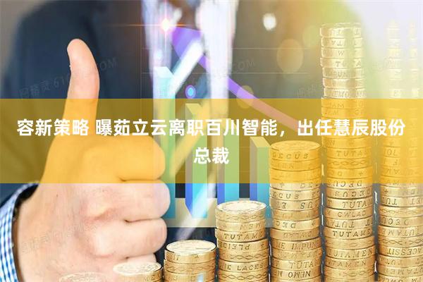 容新策略 曝茹立云离职百川智能,出任慧辰股份总裁