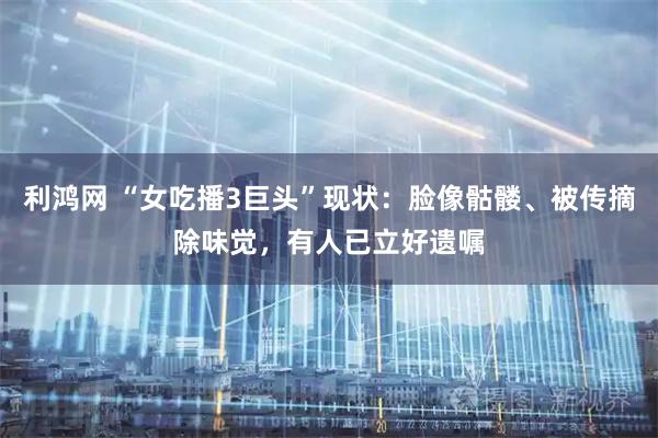 利鸿网 “女吃播3巨头”现状：脸像骷髅、被传摘除味觉，有人已立好遗嘱